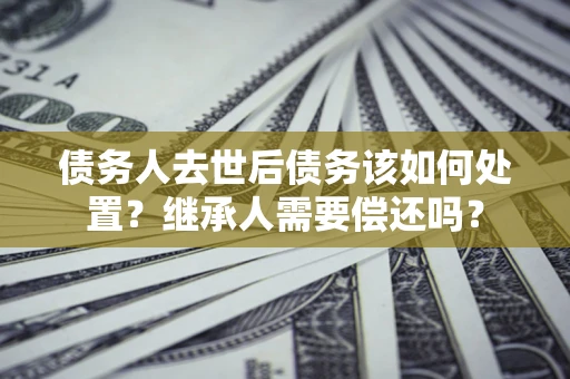 武汉债务人去世后债务该如何处置？继承人需要偿还吗？
