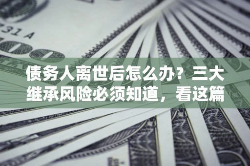 武汉债务人离世后怎么办？三大继承风险必须知道，看这篇就够了