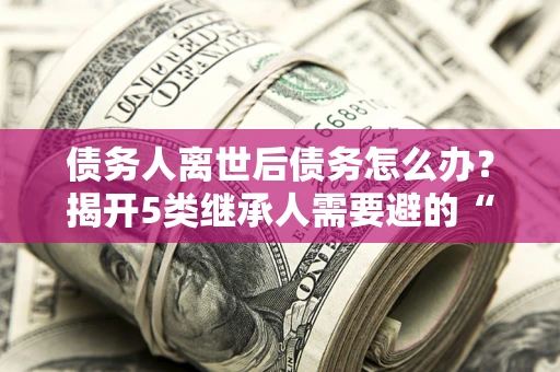 武汉债务人离世后债务怎么办？揭开5类继承人需要避的“坑”