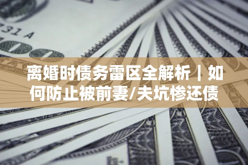 武汉离婚时债务雷区全解析｜如何防止被前妻/夫坑惨还债？